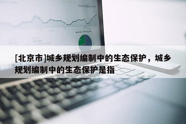 [北京市]城鄉(xiāng)規(guī)劃編制中的生態(tài)保護，城鄉(xiāng)規(guī)劃編制中的生態(tài)保護是指