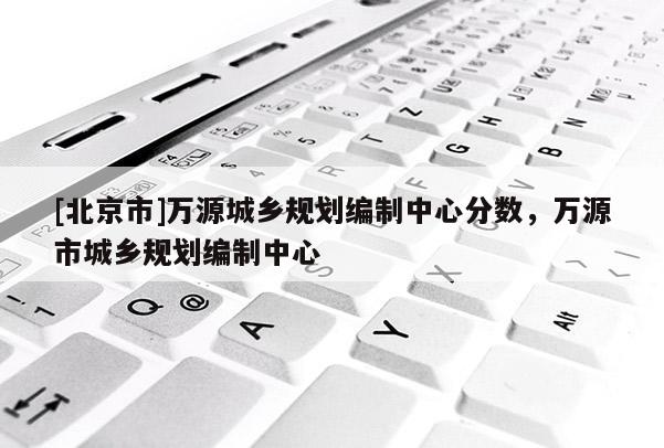 [北京市]萬源城鄉(xiāng)規(guī)劃編制中心分?jǐn)?shù)，萬源市城鄉(xiāng)規(guī)劃編制中心