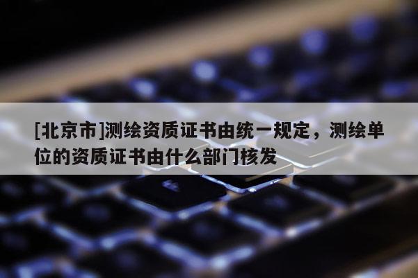 [北京市]測(cè)繪資質(zhì)證書由統(tǒng)一規(guī)定，測(cè)繪單位的資質(zhì)證書由什么部門核發(fā)