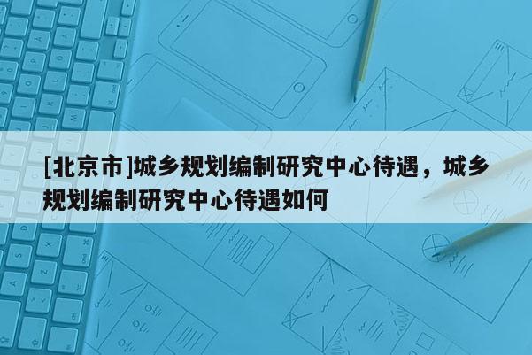 [北京市]城鄉(xiāng)規(guī)劃編制研究中心待遇，城鄉(xiāng)規(guī)劃編制研究中心待遇如何