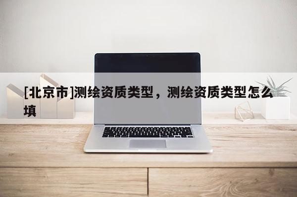 [北京市]測(cè)繪資質(zhì)類型，測(cè)繪資質(zhì)類型怎么填