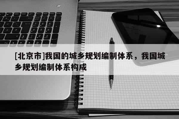 [北京市]我國的城鄉(xiāng)規(guī)劃編制體系，我國城鄉(xiāng)規(guī)劃編制體系構成
