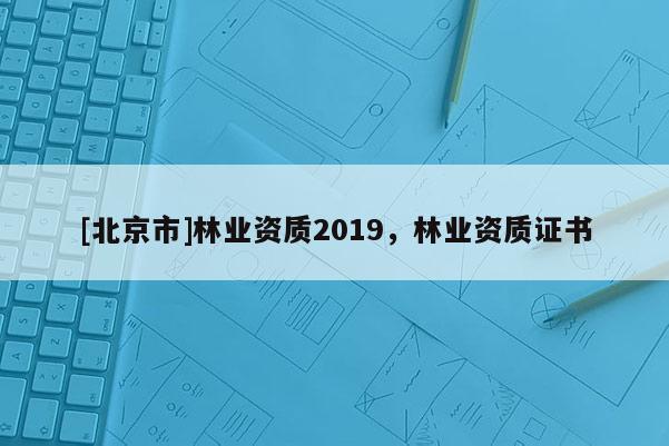 [北京市]林業(yè)資質(zhì)2019，林業(yè)資質(zhì)證書(shū)