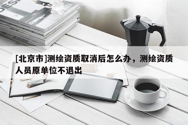 [北京市]測(cè)繪資質(zhì)取消后怎么辦，測(cè)繪資質(zhì)人員原單位不退出