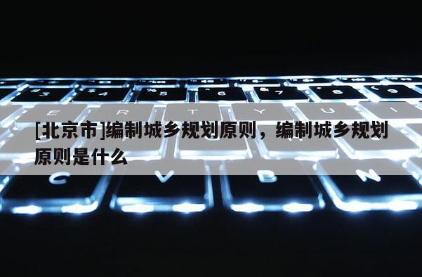 [北京市]編制城鄉(xiāng)規(guī)劃原則，編制城鄉(xiāng)規(guī)劃原則是什么