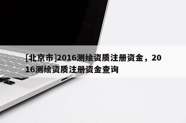 [北京市]2016測(cè)繪資質(zhì)注冊(cè)資金，2016測(cè)繪資質(zhì)注冊(cè)資金查詢