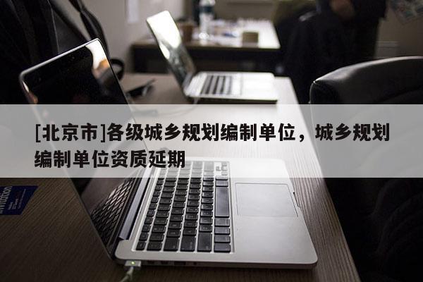 [北京市]各級(jí)城鄉(xiāng)規(guī)劃編制單位，城鄉(xiāng)規(guī)劃編制單位資質(zhì)延期