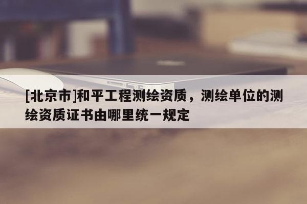 [北京市]和平工程測(cè)繪資質(zhì)，測(cè)繪單位的測(cè)繪資質(zhì)證書(shū)由哪里統(tǒng)一規(guī)定