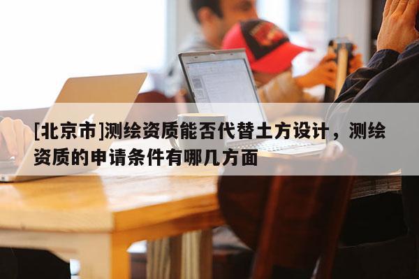 [北京市]測(cè)繪資質(zhì)能否代替土方設(shè)計(jì)，測(cè)繪資質(zhì)的申請(qǐng)條件有哪幾方面