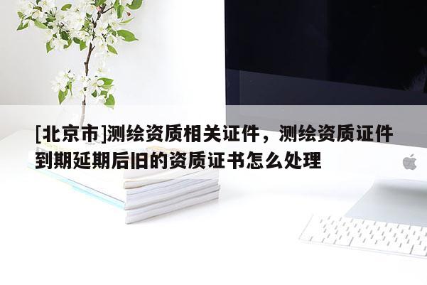 [北京市]測(cè)繪資質(zhì)相關(guān)證件，測(cè)繪資質(zhì)證件到期延期后舊的資質(zhì)證書(shū)怎么處理