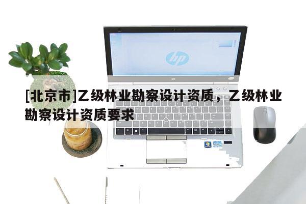 [北京市]乙級林業(yè)勘察設計資質，乙級林業(yè)勘察設計資質要求