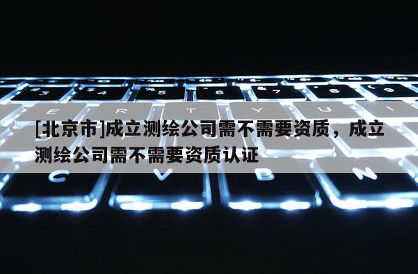 [北京市]成立測繪公司需不需要資質(zhì)，成立測繪公司需不需要資質(zhì)認(rèn)證