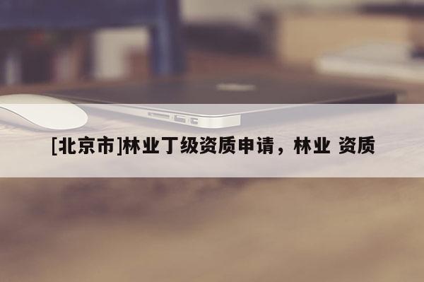 [北京市]林業(yè)丁級資質(zhì)申請，林業(yè) 資質(zhì)