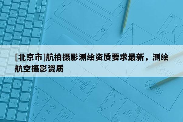[北京市]航拍攝影測繪資質(zhì)要求最新，測繪航空攝影資質(zhì)