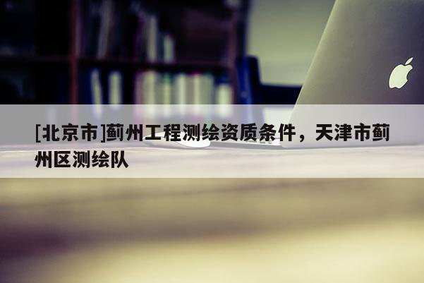 [北京市]薊州工程測(cè)繪資質(zhì)條件，天津市薊州區(qū)測(cè)繪隊(duì)