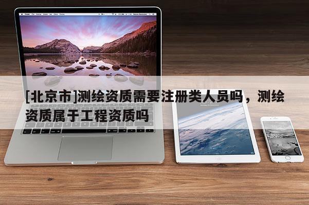 [北京市]測繪資質需要注冊類人員嗎，測繪資質屬于工程資質嗎