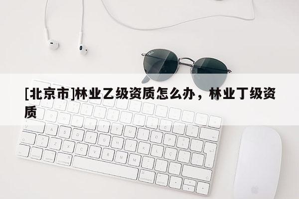 [北京市]林業(yè)乙級資質(zhì)怎么辦，林業(yè)丁級資質(zhì)