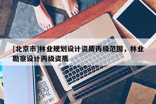 [北京市]林業(yè)規(guī)劃設(shè)計(jì)資質(zhì)丙級范圍，林業(yè)勘察設(shè)計(jì)丙級資質(zhì)
