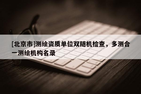 [北京市]測(cè)繪資質(zhì)單位雙隨機(jī)檢查，多測(cè)合一測(cè)繪機(jī)構(gòu)名錄