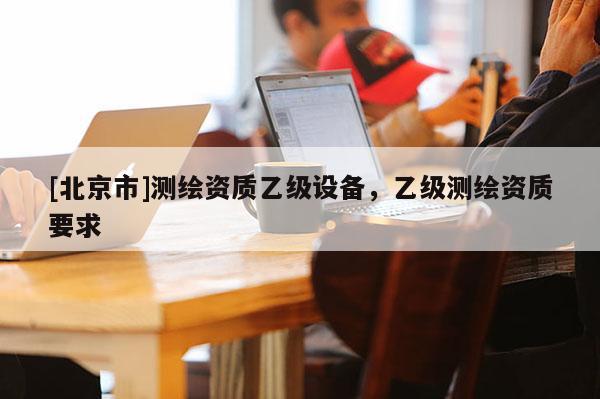 [北京市]測繪資質乙級設備，乙級測繪資質要求