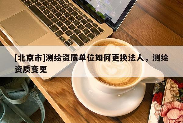 [北京市]測繪資質單位如何更換法人，測繪資質變更
