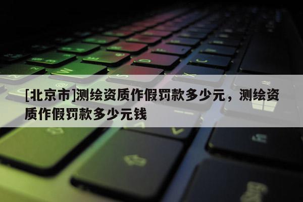 [北京市]測繪資質作假罰款多少元，測繪資質作假罰款多少元錢