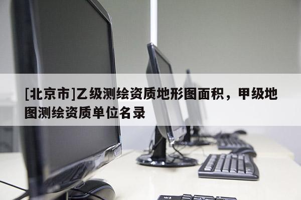 [北京市]乙級(jí)測(cè)繪資質(zhì)地形圖面積，甲級(jí)地圖測(cè)繪資質(zhì)單位名錄