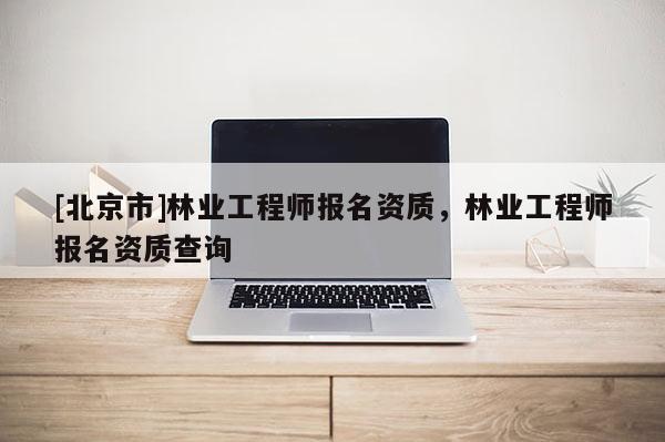 [北京市]林業(yè)工程師報(bào)名資質(zhì)，林業(yè)工程師報(bào)名資質(zhì)查詢