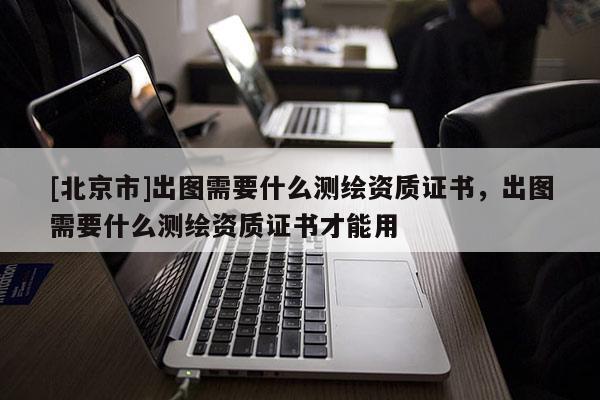 [北京市]出圖需要什么測繪資質(zhì)證書，出圖需要什么測繪資質(zhì)證書才能用