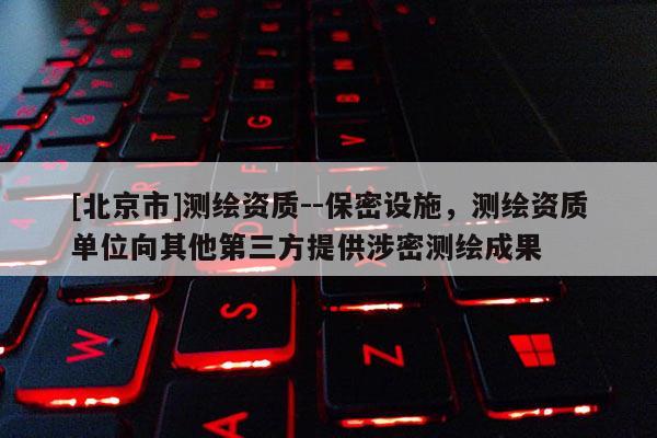 [北京市]測(cè)繪資質(zhì)--保密設(shè)施，測(cè)繪資質(zhì)單位向其他第三方提供涉密測(cè)繪成果