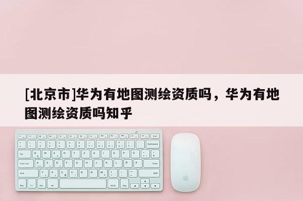 [北京市]華為有地圖測繪資質(zhì)嗎，華為有地圖測繪資質(zhì)嗎知乎