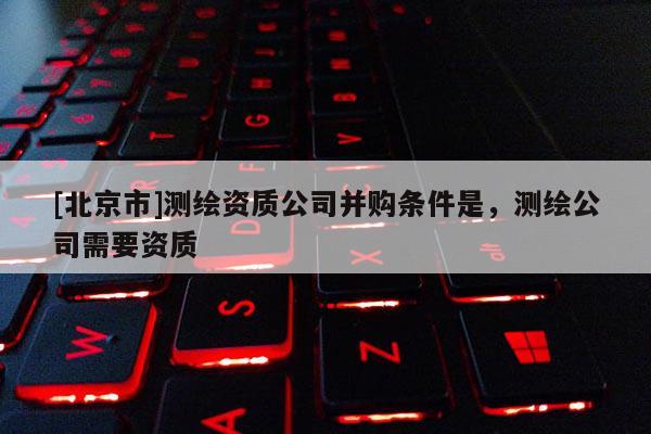 [北京市]測繪資質(zhì)公司并購條件是，測繪公司需要資質(zhì)