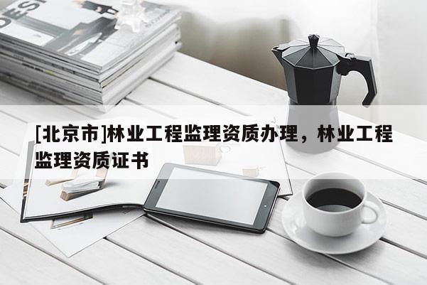 [北京市]林業(yè)工程監(jiān)理資質(zhì)辦理，林業(yè)工程監(jiān)理資質(zhì)證書