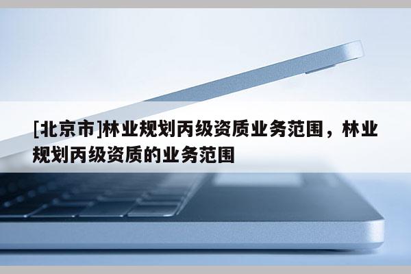 [北京市]林業(yè)規(guī)劃丙級資質(zhì)業(yè)務(wù)范圍，林業(yè)規(guī)劃丙級資質(zhì)的業(yè)務(wù)范圍