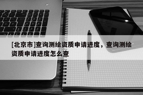 [北京市]查詢測繪資質(zhì)申請進度，查詢測繪資質(zhì)申請進度怎么查