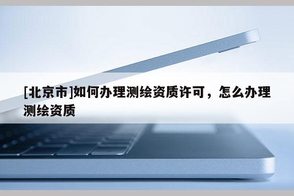 [北京市]如何辦理測繪資質(zhì)許可，怎么辦理測繪資質(zhì)