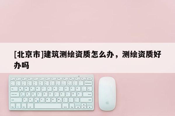 [北京市]建筑測繪資質怎么辦，測繪資質好辦嗎