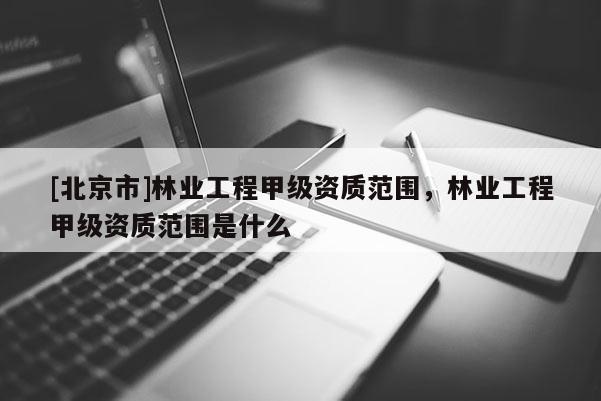 [北京市]林業(yè)工程甲級(jí)資質(zhì)范圍，林業(yè)工程甲級(jí)資質(zhì)范圍是什么