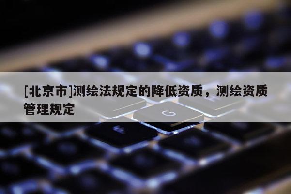 [北京市]測(cè)繪法規(guī)定的降低資質(zhì)，測(cè)繪資質(zhì)管理規(guī)定