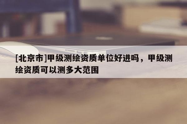 [北京市]甲級(jí)測(cè)繪資質(zhì)單位好進(jìn)嗎，甲級(jí)測(cè)繪資質(zhì)可以測(cè)多大范圍