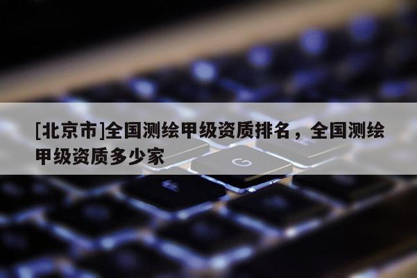 [北京市]全國(guó)測(cè)繪甲級(jí)資質(zhì)排名，全國(guó)測(cè)繪甲級(jí)資質(zhì)多少家