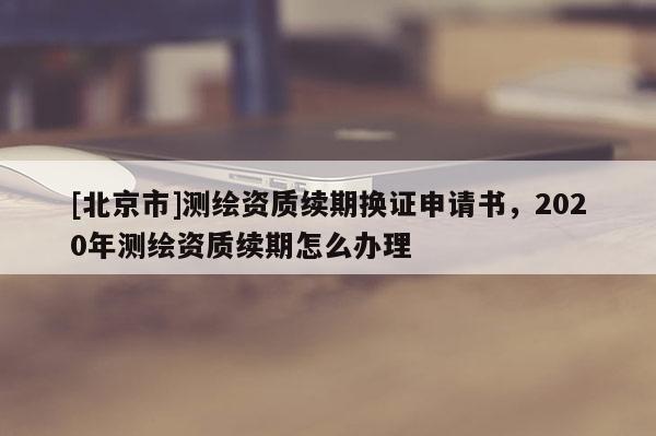 [北京市]測繪資質(zhì)續(xù)期換證申請書，2020年測繪資質(zhì)續(xù)期怎么辦理