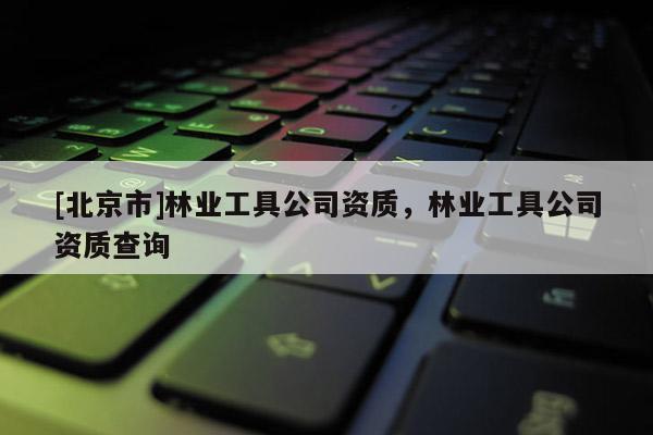 [北京市]林業(yè)工具公司資質(zhì)，林業(yè)工具公司資質(zhì)查詢