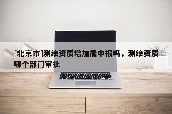 [北京市]測(cè)繪資質(zhì)增加能申報(bào)嗎，測(cè)繪資質(zhì)哪個(gè)部門(mén)審批