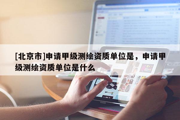 [北京市]申請甲級測繪資質單位是，申請甲級測繪資質單位是什么
