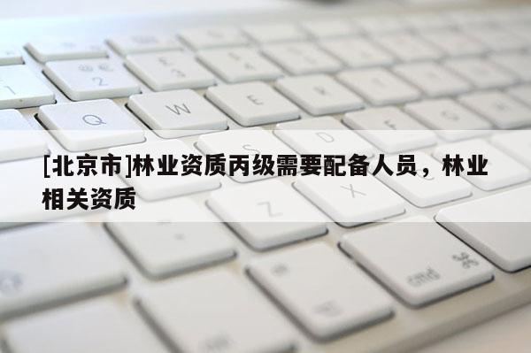 [北京市]林業(yè)資質(zhì)丙級需要配備人員，林業(yè)相關(guān)資質(zhì)