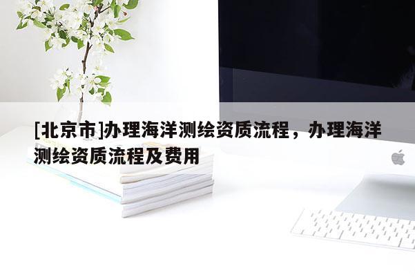 [北京市]辦理海洋測(cè)繪資質(zhì)流程，辦理海洋測(cè)繪資質(zhì)流程及費(fèi)用