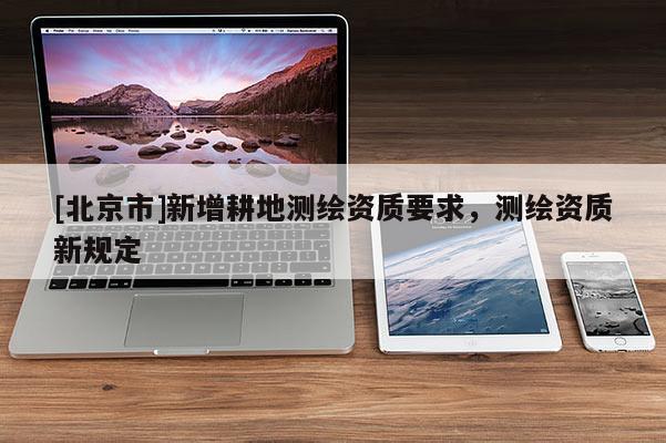 [北京市]新增耕地測(cè)繪資質(zhì)要求，測(cè)繪資質(zhì)新規(guī)定