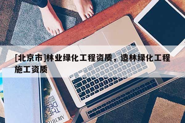 [北京市]林業(yè)綠化工程資質(zhì)，造林綠化工程施工資質(zhì)