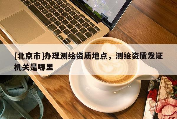 [北京市]辦理測(cè)繪資質(zhì)地點(diǎn)，測(cè)繪資質(zhì)發(fā)證機(jī)關(guān)是哪里